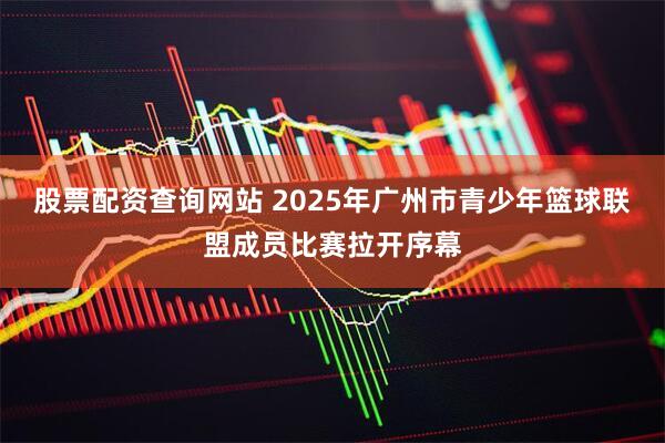 股票配资查询网站 2025年广州市青少年篮球联盟成员比赛拉开序幕