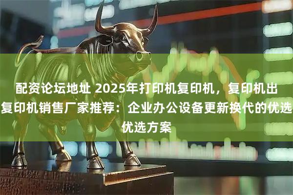 配资论坛地址 2025年打印机复印机，复印机出租，复印机销售厂家推荐：企业办公设备更新换代的优选方案