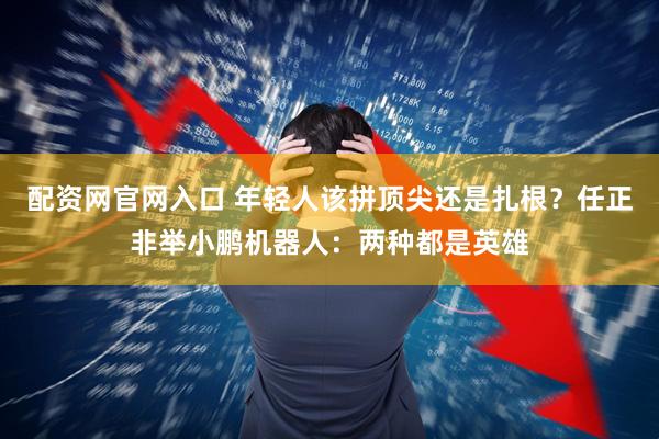 配资网官网入口 年轻人该拼顶尖还是扎根？任正非举小鹏机器人：两种都是英雄