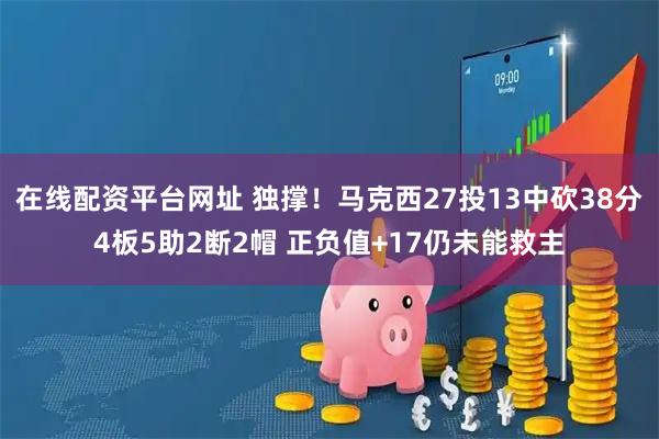 在线配资平台网址 独撑！马克西27投13中砍38分4板5助2断2帽 正负值+17仍未能救主