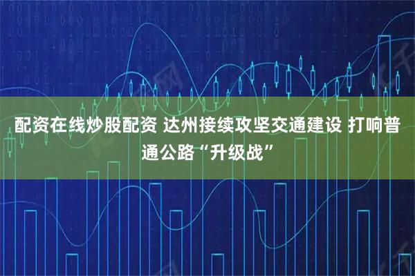 配资在线炒股配资 达州接续攻坚交通建设 打响普通公路“升级战”