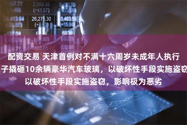 配资交易 天津首例对不满十六周岁未成年人执行行拘：15周岁男子撬砸10余辆豪华汽车玻璃，以破坏性手段实施盗窃，影响极为恶劣
