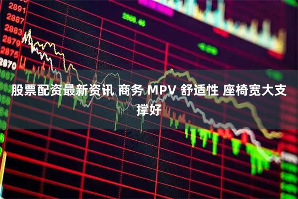 股票配资最新资讯 商务 MPV 舒适性 座椅宽大支撑好