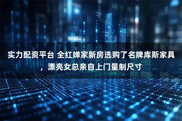 实力配资平台 全红婵家新房选购了名牌库斯家具，漂亮女总亲自上门量制尺寸