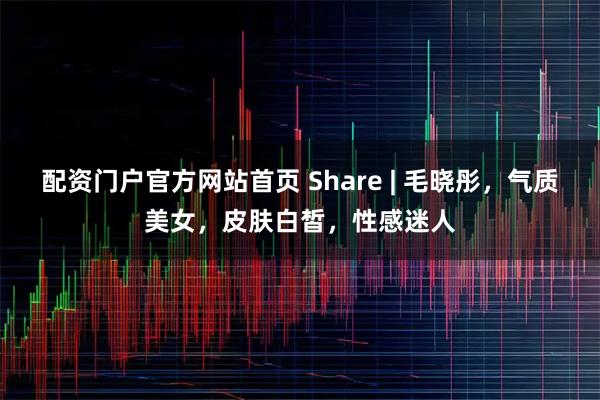 配资门户官方网站首页 Share | 毛晓彤，气质美女，皮肤白皙，性感迷人