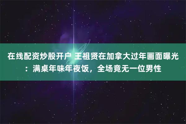 在线配资炒股开户 王祖贤在加拿大过年画面曝光：满桌年味年夜饭，全场竟无一位男性