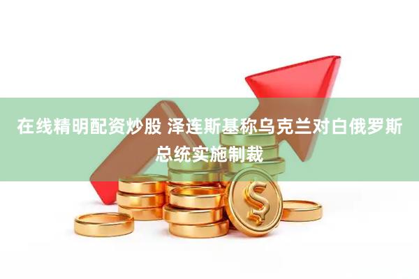 在线精明配资炒股 泽连斯基称乌克兰对白俄罗斯总统实施制裁