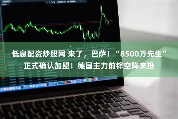 低息配资炒股网 来了，巴萨！“8500万先生”正式确认加盟！德国主力前锋空降来投