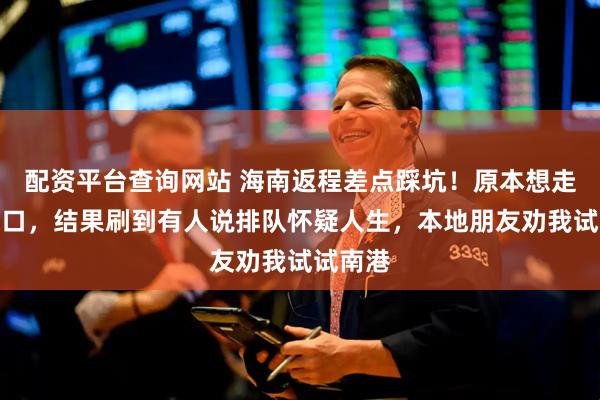配资平台查询网站 海南返程差点踩坑！原本想走热门港口，结果刷到有人说排队怀疑人生，本地朋友劝我试试南港