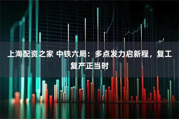 上海配资之家 中铁六局：多点发力启新程，复工复产正当时
