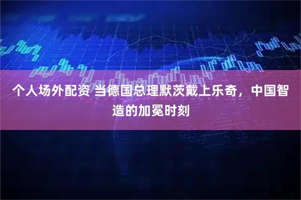 个人场外配资 当德国总理默茨戴上乐奇，中国智造的加冕时刻