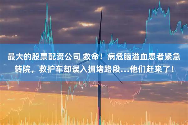 最大的股票配资公司 救命！病危脑溢血患者紧急转院，救护车却误入拥堵路段…他们赶来了！