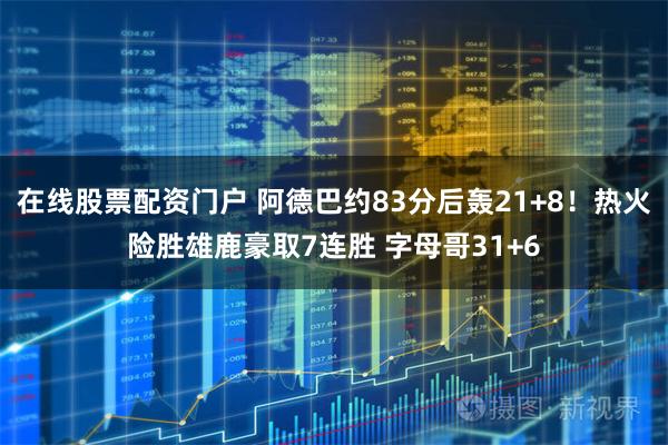 在线股票配资门户 阿德巴约83分后轰21+8！热火险胜雄鹿豪取7连胜 字母哥31+6