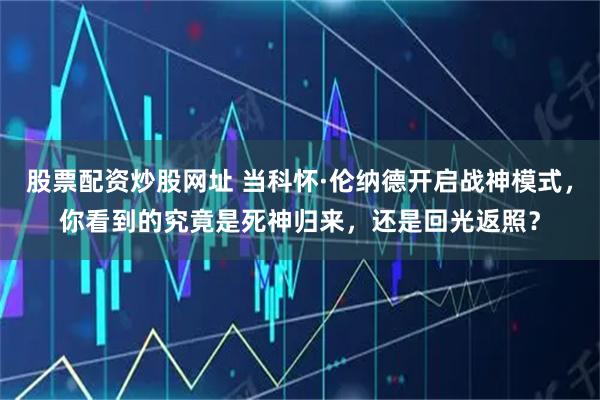 股票配资炒股网址 当科怀·伦纳德开启战神模式，你看到的究竟是死神归来，还是回光返照？