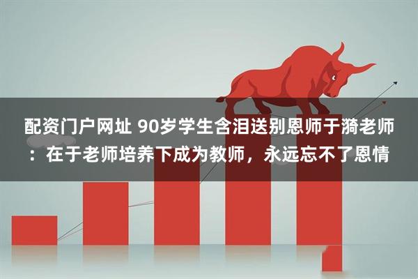 配资门户网址 90岁学生含泪送别恩师于漪老师：在于老师培养下成为教师，永远忘不了恩情