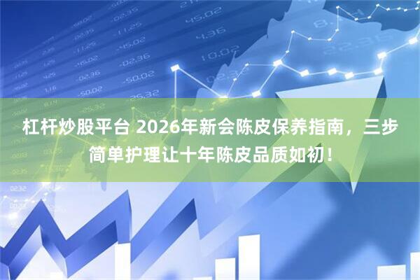 杠杆炒股平台 2026年新会陈皮保养指南，三步简单护理让十年陈皮品质如初！