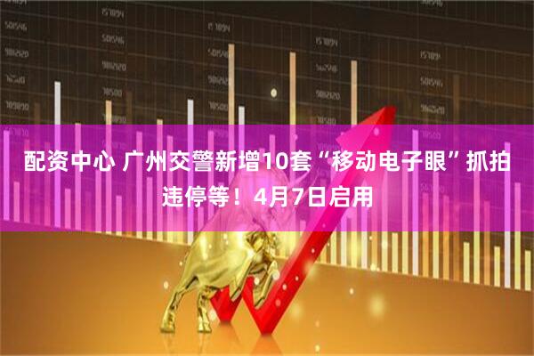 配资中心 广州交警新增10套“移动电子眼”抓拍违停等！4月7日启用